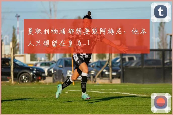 曼联利物浦都想要楚阿梅尼，他本人只想留在皇马_1