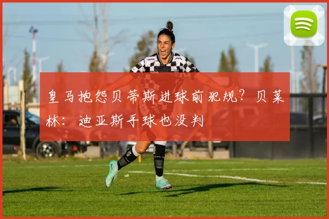 皇马抱怨贝蒂斯进球前犯规？贝莱林：迪亚斯手球也没判