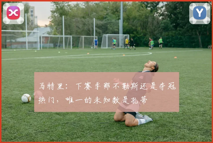 马特里：下赛季那不勒斯还是夺冠热门，唯一的未知数是孔蒂