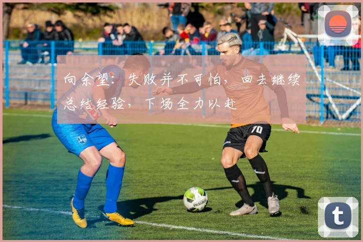 向余望：失败并不可怕，回去继续总结经验，下场全力以赴